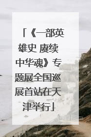 《一部英雄史 赓续中华魂》专题展全国巡展首站在天津举行