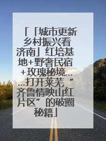 「城市更新 乡村振兴看济南」红培基地+野奢民宿+玫瑰秘境……打开莱芜“齐鲁情映山红片区”的破圈秘籍