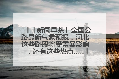 「新闻早茶」全国公路最新气象预报，河北这些路段将受雷暴影响，还有这些热点……