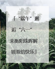 “端午”邂逅“六一” 来衡阳珠晖解锁双倍快乐