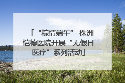 “粽情端午” 株洲恺德医院开展“无假日医疗”系列活动