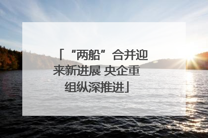 “两船”合并迎来新进展 央企重组纵深推进