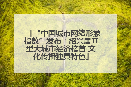 “中国城市网络形象指数”发布：绍兴居Ⅱ型大城市经济榜首 文化传播独具特色