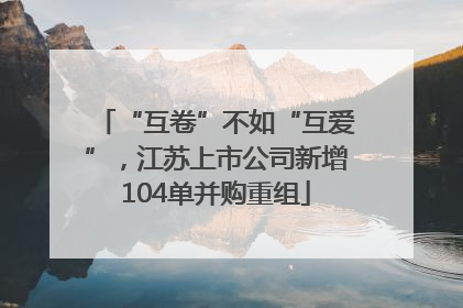 “互卷”不如“互爱”，江苏上市公司新增104单并购重组