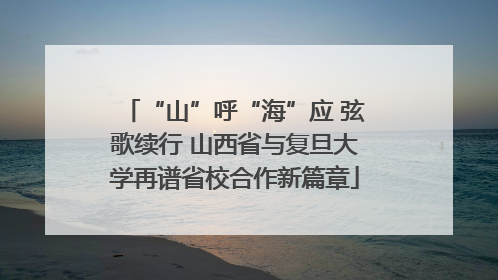 “山”呼“海”应 弦歌续行 山西省与复旦大学再谱省校合作新篇章