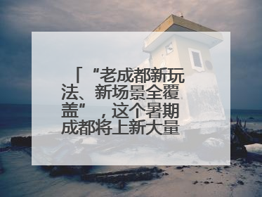 “老成都新玩法、新场景全覆盖”，这个暑期成都将上新大量新兴文旅场景