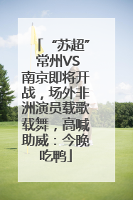 “苏超” 常州VS南京即将开战，场外非洲演员载歌载舞，高喊助威：今晚吃鸭