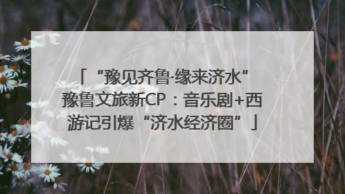 “豫见齐鲁·缘来济水” 豫鲁文旅新CP：音乐剧+西游记引爆“济水经济圈”
