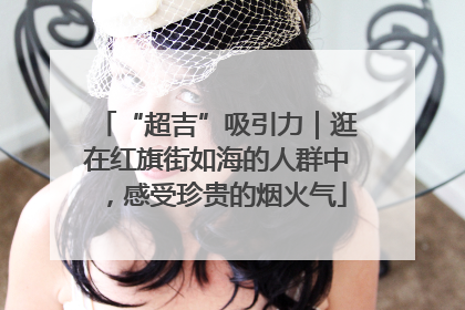 “超吉”吸引力｜逛在红旗街如海的人群中，感受珍贵的烟火气