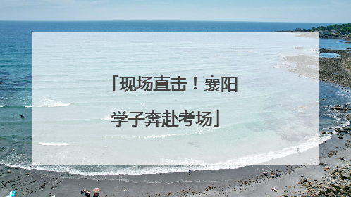 现场直击！襄阳学子奔赴考场