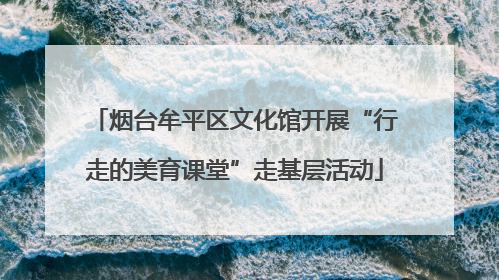 烟台牟平区文化馆开展“行走的美育课堂”走基层活动