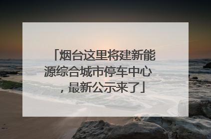 烟台这里将建新能源综合城市停车中心，最新公示来了