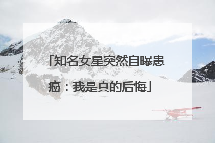 知名女星突然自曝患癌：我是真的后悔