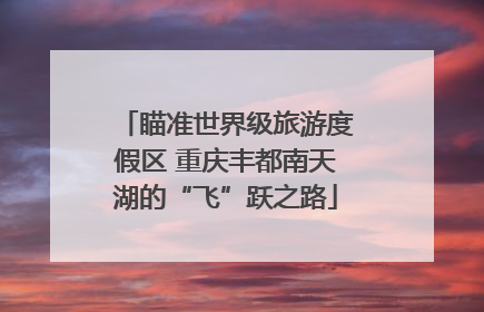 瞄准世界级旅游度假区 重庆丰都南天湖的“飞”跃之路