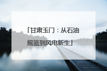 甘肃玉门：从石油摇篮到风电新生