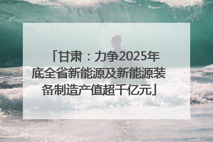 甘肃：力争2025年底全省新能源及新能源装备制造产值超千亿元