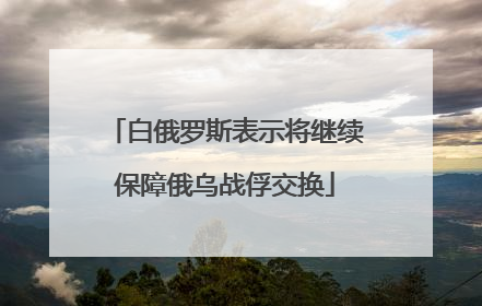 白俄罗斯表示将继续保障俄乌战俘交换