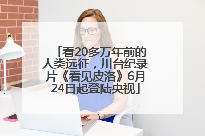 看20多万年前的人类远征，川台纪录片《看见皮洛》6月24日起登陆央视