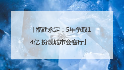 福建永定：5年争取14亿 扮靓城市会客厅