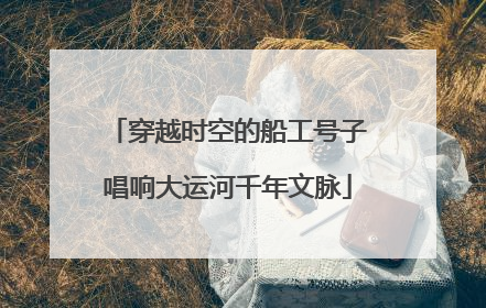 穿越时空的船工号子唱响大运河千年文脉
