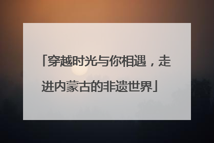 穿越时光与你相遇，走进内蒙古的非遗世界