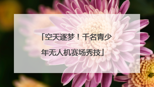 空天逐梦！千名青少年无人机赛场秀技