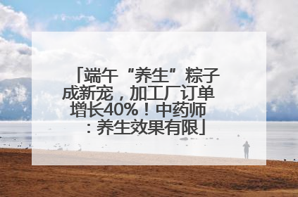 端午“养生”粽子成新宠，加工厂订单增长40%！中药师：养生效果有限