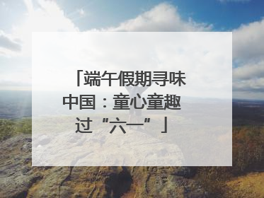 端午假期寻味中国：童心童趣过“六一”