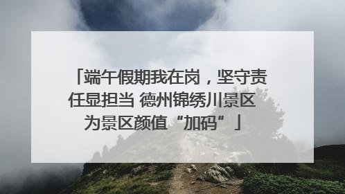 端午假期我在岗，坚守责任显担当 德州锦绣川景区为景区颜值“加码”
