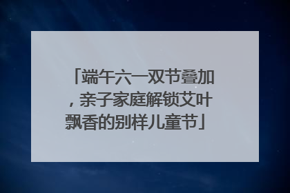 端午六一双节叠加，亲子家庭解锁艾叶飘香的别样儿童节