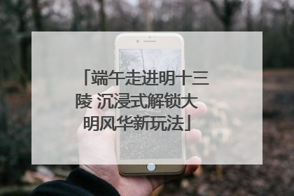 端午走进明十三陵 沉浸式解锁大明风华新玩法
