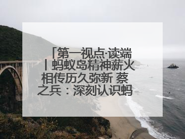 第一视点·读端丨蚂蚁岛精神薪火相传历久弥新 蔡之兵：深刻认识蚂蚁岛精神的“精气神”