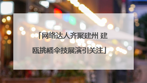 网络达人齐聚建州 建瓯挑幡伞技展演引关注