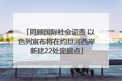 罔顾国际社会谴责 以色列宣布将在约旦河西岸新建22处定居点