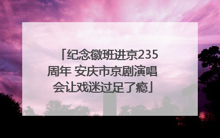 纪念徽班进京235周年 安庆市京剧演唱会让戏迷过足了瘾