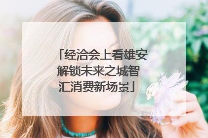 经洽会上看雄安 解锁未来之城智汇消费新场景