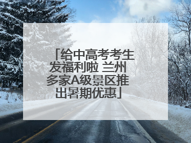 给中高考考生发福利啦 兰州多家A级景区推出暑期优惠