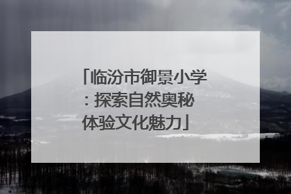 临汾市御景小学：探索自然奥秘 体验文化魅力