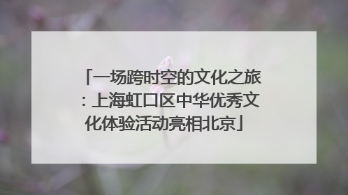 一场跨时空的文化之旅：上海虹口区中华优秀文化体验活动亮相北京