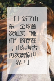 上新了山东｜全球首次证实“她们”的存在，山东考古再次震惊世界！