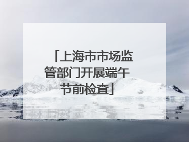 上海市市场监管部门开展端午节前检查