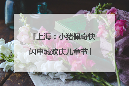 上海：小猪佩奇快闪申城欢庆儿童节