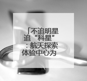 不追明星追“科星”：航天探索体验中心为青少年开启科学盛宴