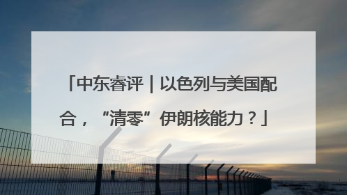 中东睿评｜以色列与美国配合，“清零”伊朗核能力？