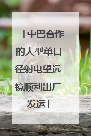 中巴合作的大型单口径射电望远镜顺利出厂发运