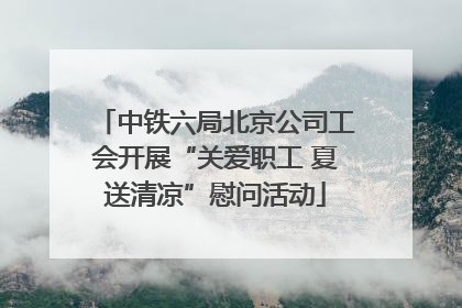 中铁六局北京公司工会开展“关爱职工 夏送清凉”慰问活动