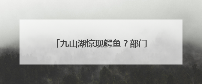 九山湖惊现鳄鱼？部门紧急巡查！专家：若为真将威胁生态与市民安全