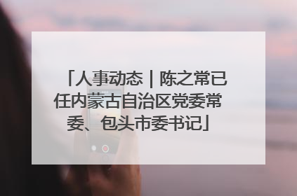 人事动态｜陈之常已任内蒙古自治区党委常委、包头市委书记