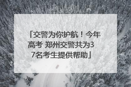 交警为你护航！今年高考 郑州交警共为37名考生提供帮助