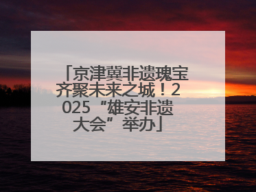 京津冀非遗瑰宝齐聚未来之城！2025“雄安非遗大会”举办